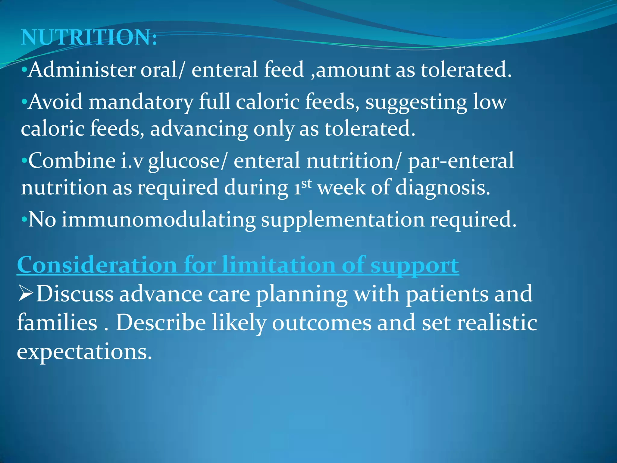 NUTRITION:
•Administer oral/ enteral feed ,amount as tolerated.
•Avoid mandatory full caloric feeds, suggesting low
caloric feeds, advancing only as tolerated.
•Combine i.v glucose/ enteral nutrition/ par-enteral
nutrition as required during 1st week of diagnosis.
•No immunomodulating supplementation required.
Consideration for limitation of support
Discuss advance care planning with patients and
families . Describe likely outcomes and set realistic
expectations.
 