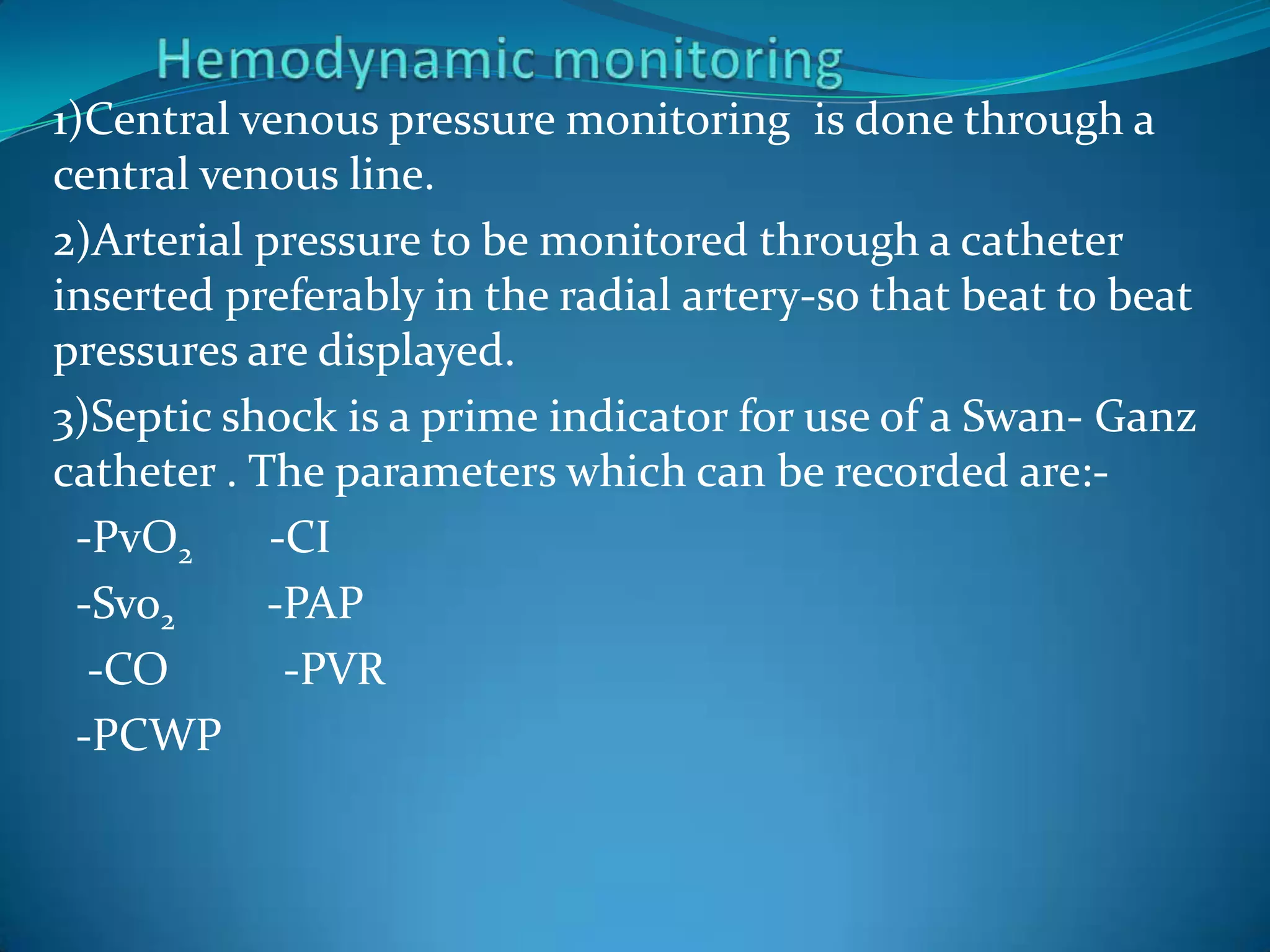 1)Central venous pressure monitoring is done through a
central venous line.
2)Arterial pressure to be monitored through a catheter
inserted preferably in the radial artery-so that beat to beat
pressures are displayed.
3)Septic shock is a prime indicator for use of a Swan- Ganz
catheter . The parameters which can be recorded are:-
-PvO2 -CI
-Svo2 -PAP
-CO -PVR
-PCWP
 