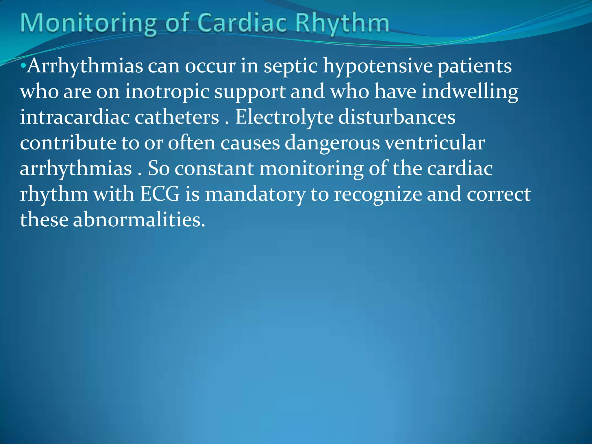 •Arrhythmias can occur in septic hypotensive patients
who are on inotropic support and who have indwelling
intracardiac catheters . Electrolyte disturbances
contribute to or often causes dangerous ventricular
arrhythmias . So constant monitoring of the cardiac
rhythm with ECG is mandatory to recognize and correct
these abnormalities.
 