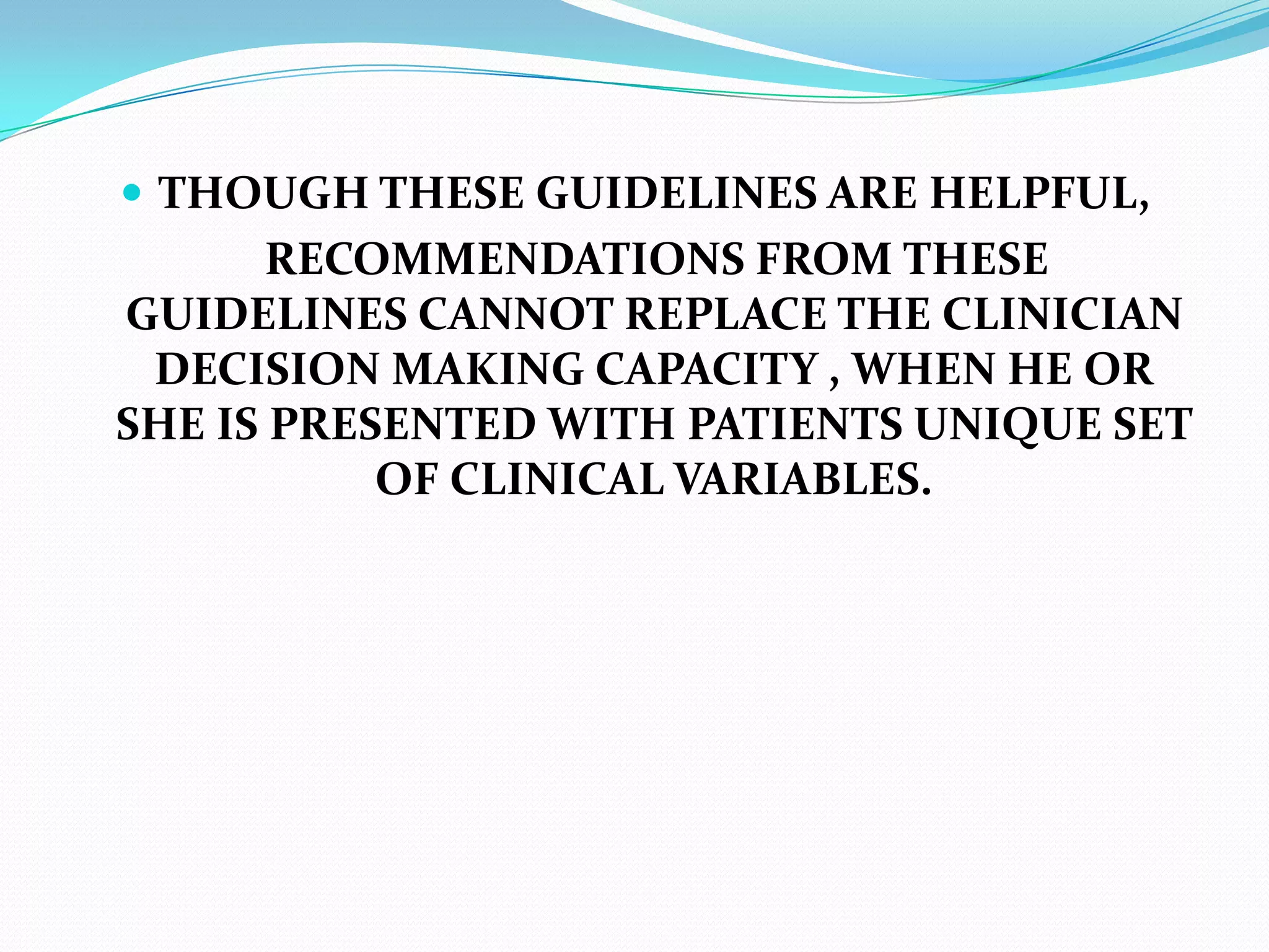 THOUGH THESE GUIDELINES ARE HELPFUL,
RECOMMENDATIONS FROM THESE
GUIDELINES CANNOT REPLACE THE CLINICIAN
DECISION MAKING CAPACITY , WHEN HE OR
SHE IS PRESENTED WITH PATIENTS UNIQUE SET
OF CLINICAL VARIABLES.
 