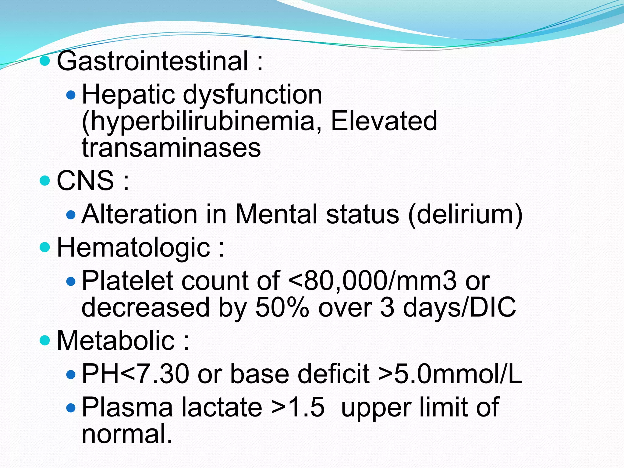  Gastrointestinal :
 Hepatic dysfunction
(hyperbilirubinemia, Elevated
transaminases
 CNS :
 Alteration in Mental status (delirium)
 Hematologic :
 Platelet count of <80,000/mm3 or
decreased by 50% over 3 days/DIC
 Metabolic :
 PH<7.30 or base deficit >5.0mmol/L
 Plasma lactate >1.5 upper limit of
normal.
 