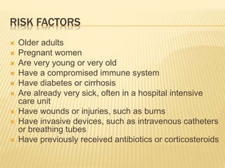 RISK FACTORS
 Older adults
 Pregnant women
 Are very young or very old
 Have a compromised immune system
 Have diabetes or cirrhosis
 Are already very sick, often in a hospital intensive
care unit
 Have wounds or injuries, such as burns
 Have invasive devices, such as intravenous catheters
or breathing tubes
 Have previously received antibiotics or corticosteroids
 