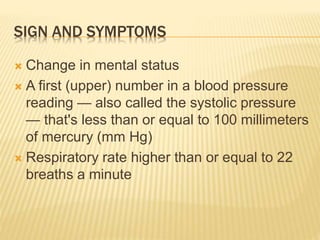SIGN AND SYMPTOMS
 Change in mental status
 A first (upper) number in a blood pressure
reading — also called the systolic pressure
— that's less than or equal to 100 millimeters
of mercury (mm Hg)
 Respiratory rate higher than or equal to 22
breaths a minute
 