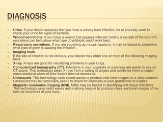 DIAGNOSIS
 Urine. If your doctor suspects that you have a urinary tract infection, he or she may want to
check your urine for signs of bacteria.
 Wound secretions. If you have a wound that appears infected, testing a sample of the wound's
secretions can help show what type of antibiotic might work best.
 Respiratory secretions. If you are coughing up mucus (sputum), it may be tested to determine
what type of germ is causing the infection.
 Imaging tests
 If the site of infection is not obvious, your doctor may order one or more of the following imaging
tests:
 X-ray. X-rays are good for visualizing problems in your lungs.
 Computerized tomography (CT). Infections in your appendix or pancreas are easier to see on
CT scans. This technology takes X-rays from a variety of angles and combines them to depict
cross-sectional slices of your body's internal structures.
 Ultrasound. This technology uses sound waves to produce real-time images on a video monitor.
Ultrasound may be particularly useful to check for infections in your gallbladder or ovaries.
 Magnetic resonance imaging (MRI). MRIs may be helpful in identifying soft tissue infections.
This technology uses radio waves and a strong magnet to produce cross-sectional images of the
internal structures of your body.
 