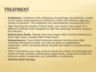 TREATMENT
 Antibiotics. Treatment with antibiotics should begin immediately. Initially
you'll receive broad-spectrum antibiotics, which are effective against a
variety of bacteria. The antibiotics are administered intravenously (IV).
 After learning the results of blood tests, your doctor may switch to a
different antibiotic that's targeted to fight the particular bacteria causing
the infection.
 Intravenous fluids. People who have sepsis often receive intravenous
fluids right away, usually within three hours.
 Vasopressors. If your blood pressure remains too low even after
receiving intravenous fluids, you may be given a vasopressor
medication, which constricts blood vessels and helps to increase blood
pressure.
 Other medications you may receive include low doses of corticosteroids,
insulin to help maintain stable blood sugar levels, drugs that modify the
immune system responses, and painkillers or sedatives.
 Antimicrobial therapy
 