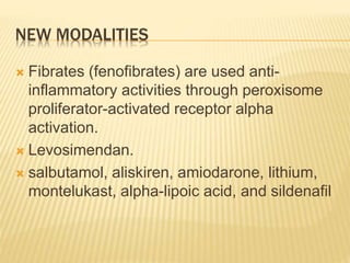 NEW MODALITIES
 Fibrates (fenofibrates) are used anti-
inflammatory activities through peroxisome
proliferator-activated receptor alpha
activation.
 Levosimendan.
 salbutamol, aliskiren, amiodarone, lithium,
montelukast, alpha-lipoic acid, and sildenafil
 