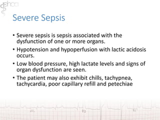 Severe Sepsis 
• Severe sepsis is sepsis associated with the 
dysfunction of one or more organs. 
• Hypotension and hypoperfusion with lactic acidosis 
occurs. 
• Low blood pressure, high lactate levels and signs of 
organ dysfunction are seen. 
• The patient may also exhibit chills, tachypnea, 
tachycardia, poor capillary refill and petechiae 
 