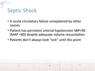 Septic Shock 
• Is acute circulatory failure unexplained by other 
causes 
• Patient has persistent arterial hypotension SBP<90 
[MAP <60] despite adequate volume resuscitation 
• Patients don’t always look “sick” until this point 
 