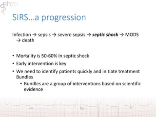 SIRS…a progression 
Infection → sepsis → severe sepsis → septic shock → MODS 
→ death 
• Mortality is 50-60% in septic shock 
• Early intervention is key 
• We need to identify patients quickly and initiate treatment 
Bundles 
• Bundles are a group of interventions based on scientific 
evidence 
 