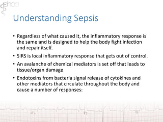 Understanding Sepsis 
• Regardless of what caused it, the inflammatory response is 
the same and is designed to help the body fight infection 
and repair itself. 
• SIRS is local inflammatory response that gets out of control. 
• An avalanche of chemical mediators is set off that leads to 
tissue/organ damage 
• Endotoxins from bacteria signal release of cytokines and 
other mediators that circulate throughout the body and 
cause a number of responses: 
 
