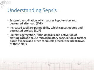 Understanding Sepsis 
• Systemic vasodilation which causes hypotension and 
decreased afterload (SVR) 
• Increased capillary permeability which causes edema and 
decreased preload (CVP) 
• Platelet aggregation, fibrin deposits and activation of 
clotting cascade cause microcirulatory coagulation & further 
tissue hypoxia and other chemicals prevent the breakdown 
of these clots 
 