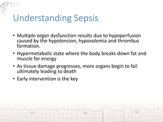 Understanding Sepsis 
• Multiple organ dysfunction results due to hypoperfusion 
caused by the hypotension, hypovolemia and thrombus 
formation. 
• Hypermetabolic state where the body breaks down fat and 
muscle for energy 
• As tissue damage progresses, more organs begin to fail 
ultimately leading to death 
• Early intervention is the key 
 
