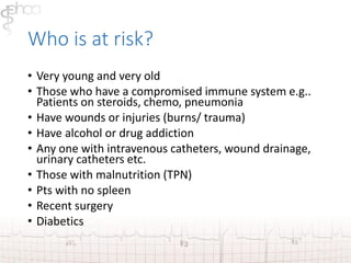 Who is at risk? 
• Very young and very old 
• Those who have a compromised immune system e.g.. 
Patients on steroids, chemo, pneumonia 
• Have wounds or injuries (burns/ trauma) 
• Have alcohol or drug addiction 
• Any one with intravenous catheters, wound drainage, 
urinary catheters etc. 
• Those with malnutrition (TPN) 
• Pts with no spleen 
• Recent surgery 
• Diabetics 
 