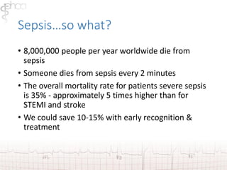 Sepsis…so what? 
• 8,000,000 people per year worldwide die from 
sepsis 
• Someone dies from sepsis every 2 minutes 
• The overall mortality rate for patients severe sepsis 
is 35% - approximately 5 times higher than for 
STEMI and stroke 
• We could save 10-15% with early recognition & 
treatment 
 
