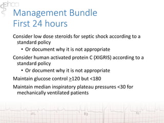 Management Bundle 
First 24 hours 
Consider low dose steroids for septic shock according to a 
standard policy 
• Or document why it is not appropriate 
Consider human activated protein C (XIGRIS) according to a 
standard policy 
• Or document why it is not appropriate 
Maintain glucose control >120 but <180 
Maintain median inspiratory plateau pressures <30 for 
mechanically ventilated patients 
 