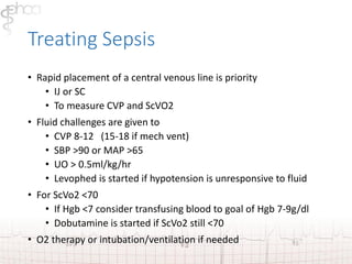 Treating Sepsis 
• Rapid placement of a central venous line is priority 
• IJ or SC 
• To measure CVP and ScVO2 
• Fluid challenges are given to 
• CVP 8-12 (15-18 if mech vent) 
• SBP >90 or MAP >65 
• UO > 0.5ml/kg/hr 
• Levophed is started if hypotension is unresponsive to fluid 
• For ScVo2 <70 
• If Hgb <7 consider transfusing blood to goal of Hgb 7-9g/dl 
• Dobutamine is started if ScVo2 still <70 
• O2 therapy or intubation/ventilation if needed 
 