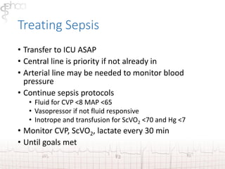 Treating Sepsis 
• Transfer to ICU ASAP 
• Central line is priority if not already in 
• Arterial line may be needed to monitor blood 
pressure 
• Continue sepsis protocols 
• Fluid for CVP <8 MAP <65 
• Vasopressor if not fluid responsive 
• Inotrope and transfusion for ScVO2 <70 and Hg <7 
• Monitor CVP, ScVO2, lactate every 30 min 
• Until goals met 
 