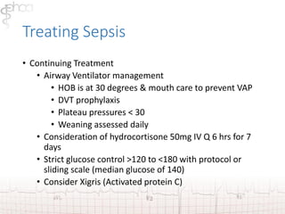 Treating Sepsis 
• Continuing Treatment 
• Airway Ventilator management 
• HOB is at 30 degrees & mouth care to prevent VAP 
• DVT prophylaxis 
• Plateau pressures < 30 
• Weaning assessed daily 
• Consideration of hydrocortisone 50mg IV Q 6 hrs for 7 
days 
• Strict glucose control >120 to <180 with protocol or 
sliding scale (median glucose of 140) 
• Consider Xigris (Activated protein C) 
 