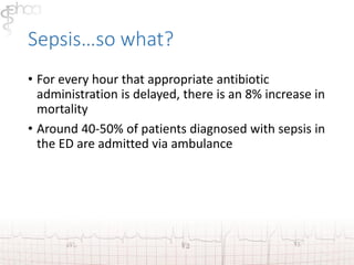 Sepsis…so what? 
• For every hour that appropriate antibiotic 
administration is delayed, there is an 8% increase in 
mortality 
• Around 40-50% of patients diagnosed with sepsis in 
the ED are admitted via ambulance 
 