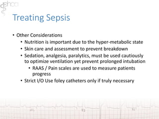 Treating Sepsis 
• Other Considerations 
• Nutrition is important due to the hyper-metabolic state 
• Skin care and assessment to prevent breakdown 
• Sedation, analgesia, paralytics, must be used cautiously 
to optimize ventilation yet prevent prolonged intubation 
• RAAS / Pain scales are used to measure patients 
progress 
• Strict I/O Use foley catheters only if truly necessary 
 