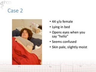 Case 2 
• 44 y/o female 
• Lying in bed 
• Opens eyes when you 
say “hello” 
• Seems confused 
• Skin pale, slightly moist 
 