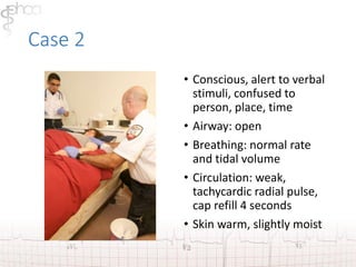 Case 2 
• Conscious, alert to verbal 
stimuli, confused to 
person, place, time 
• Airway: open 
• Breathing: normal rate 
and tidal volume 
• Circulation: weak, 
tachycardic radial pulse, 
cap refill 4 seconds 
• Skin warm, slightly moist 
 