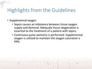 Highlights from the Guidelines 
• Supplemental oxygen 
• Sepsis causes an imbalance between tissue oxygen 
supply and demand. Adequate tissue oxygenation is 
essential to the treatment of a patient with sepsis. 
• Continuous pulse oximetry is performed. Supplemental 
oxygen is utilized to maintain the oxygen saturation ≥ 
94%. 
 