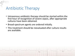 Antibiotic Therapy 
• Intravenous antibiotic therapy should be started within the 
first hour of recognition of severe sepsis, after appropriate 
cultures have been obtained. 
• Broad-spectrum agents are ordered initially. 
• This treatment should be reevaluated after culture results 
are available. 
 