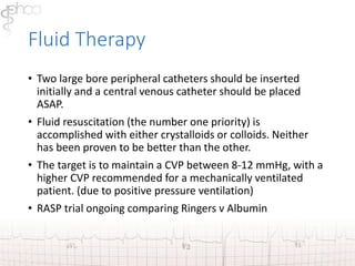 Fluid Therapy 
• Two large bore peripheral catheters should be inserted 
initially and a central venous catheter should be placed 
ASAP. 
• Fluid resuscitation (the number one priority) is 
accomplished with either crystalloids or colloids. Neither 
has been proven to be better than the other. 
• The target is to maintain a CVP between 8-12 mmHg, with a 
higher CVP recommended for a mechanically ventilated 
patient. (due to positive pressure ventilation) 
• RASP trial ongoing comparing Ringers v Albumin 
 