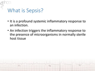 What is Sepsis? 
• It is a profound systemic inflammatory response to 
an infection. 
• An infection triggers the inflammatory response to 
the presence of microorganisms in normally sterile 
host tissue 
 