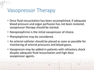 Vasopressor Therapy 
• Once fluid resuscitation has been accomplished, if adequate 
blood pressure and organ perfusion has not been restored, 
vasopressor therapy should be started. 
• Norepinephrine is the initial vasopressor of choice. 
• Phenylephrine may be considered. 
• An arterial catheter should be placed as soon as possible for 
monitoring of arterial pressures and blood gases. 
• Vasopressin may be added in patients with refractory shock 
despite adequate fluid resuscitation and high dose 
vasopressor agents. 
 