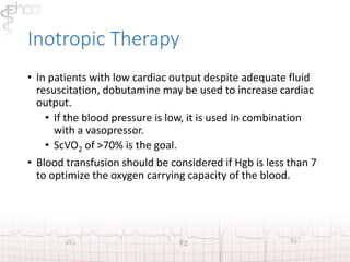 Inotropic Therapy 
• In patients with low cardiac output despite adequate fluid 
resuscitation, dobutamine may be used to increase cardiac 
output. 
• If the blood pressure is low, it is used in combination 
with a vasopressor. 
• ScVO2 of >70% is the goal. 
• Blood transfusion should be considered if Hgb is less than 7 
to optimize the oxygen carrying capacity of the blood. 
 