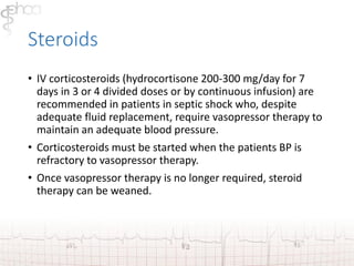 Steroids 
• IV corticosteroids (hydrocortisone 200-300 mg/day for 7 
days in 3 or 4 divided doses or by continuous infusion) are 
recommended in patients in septic shock who, despite 
adequate fluid replacement, require vasopressor therapy to 
maintain an adequate blood pressure. 
• Corticosteroids must be started when the patients BP is 
refractory to vasopressor therapy. 
• Once vasopressor therapy is no longer required, steroid 
therapy can be weaned. 
 