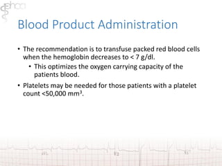 Blood Product Administration 
• The recommendation is to transfuse packed red blood cells 
when the hemoglobin decreases to < 7 g/dl. 
• This optimizes the oxygen carrying capacity of the 
patients blood. 
• Platelets may be needed for those patients with a platelet 
count <50,000 mm3. 
 