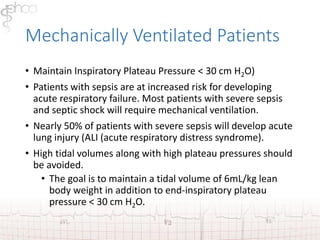 Mechanically Ventilated Patients 
• Maintain Inspiratory Plateau Pressure < 30 cm H2O) 
• Patients with sepsis are at increased risk for developing 
acute respiratory failure. Most patients with severe sepsis 
and septic shock will require mechanical ventilation. 
• Nearly 50% of patients with severe sepsis will develop acute 
lung injury (ALI (acute respiratory distress syndrome). 
• High tidal volumes along with high plateau pressures should 
be avoided. 
• The goal is to maintain a tidal volume of 6mL/kg lean 
body weight in addition to end-inspiratory plateau 
pressure < 30 cm H2O. 
 