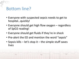 Bottom line? 
• Everyone with suspected sepsis needs to get to 
hospital…quickly! 
• Everyone should get high flow oxygen – regardless 
of SpO2 reading! 
• Everyone should get fluids if they’re in shock 
• Pre-alert the ED and mention the word “sepsis” 
• Sepsis kills – let’s stop it – the simple stuff saves 
lives 
 