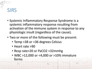 SIRS 
• Systemic Inflammatory Response Syndrome is a 
systemic inflammatory response resulting from 
activation of the immune system in response to any 
physiologic insult (regardless of the cause). 
• Two or more of the following must be present: 
• Temp >38 or <36 degrees Celsius 
• Heart rate >90 
• Resp rate>20 or PaCO2 <32mmhg 
• WBC >12,000 or <4,000 or >10% immature 
forms 
 