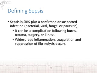 Defining Sepsis 
• Sepsis is SIRS plus a confirmed or suspected 
infection (bacterial, viral, fungal or parasitic). 
• It can be a complication following burns, 
trauma, surgery, or illness. 
• Widespread inflammation, coagulation and 
suppression of fibrinolysis occurs. 
 