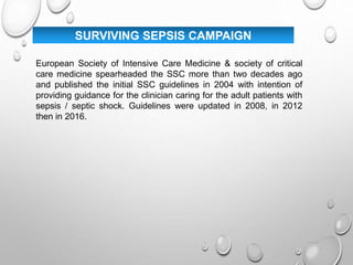 SURVIVING SEPSIS CAMPAIGN
European Society of Intensive Care Medicine & society of critical
care medicine spearheaded the SSC more than two decades ago
and published the initial SSC guidelines in 2004 with intention of
providing guidance for the clinician caring for the adult patients with
sepsis / septic shock. Guidelines were updated in 2008, in 2012
then in 2016.
 