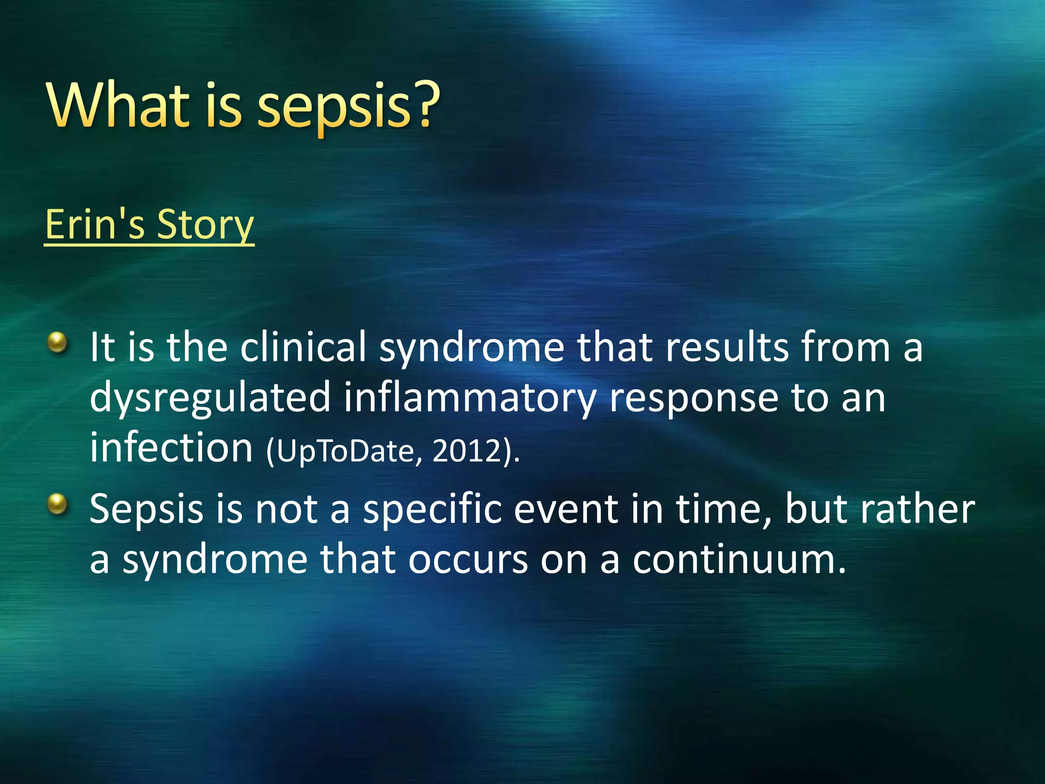 Erin's Story
It is the clinical syndrome that results from a
dysregulated inflammatory response to an
infection (UpToDate, 2012).
Sepsis is not a specific event in time, but rather
a syndrome that occurs on a continuum.
 
