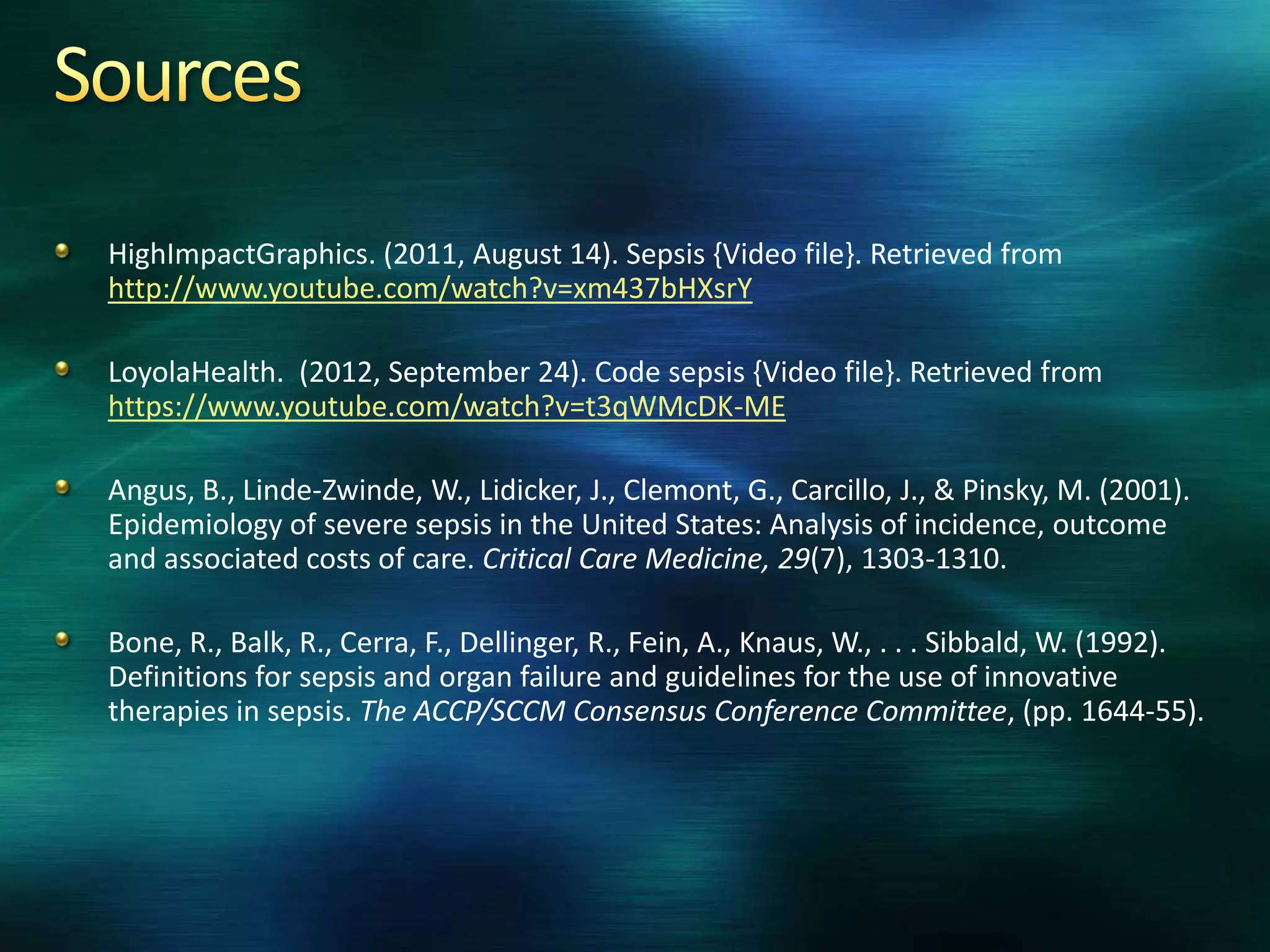 HighImpactGraphics. (2011, August 14). Sepsis {Video file}. Retrieved from
http://www.youtube.com/watch?v=xm437bHXsrY
LoyolaHealth. (2012, September 24). Code sepsis {Video file}. Retrieved from
https://www.youtube.com/watch?v=t3qWMcDK-ME
Angus, B., Linde-Zwinde, W., Lidicker, J., Clemont, G., Carcillo, J., & Pinsky, M. (2001).
Epidemiology of severe sepsis in the United States: Analysis of incidence, outcome
and associated costs of care. Critical Care Medicine, 29(7), 1303-1310.
Bone, R., Balk, R., Cerra, F., Dellinger, R., Fein, A., Knaus, W., . . . Sibbald, W. (1992).
Definitions for sepsis and organ failure and guidelines for the use of innovative
therapies in sepsis. The ACCP/SCCM Consensus Conference Committee, (pp. 1644-55).
 