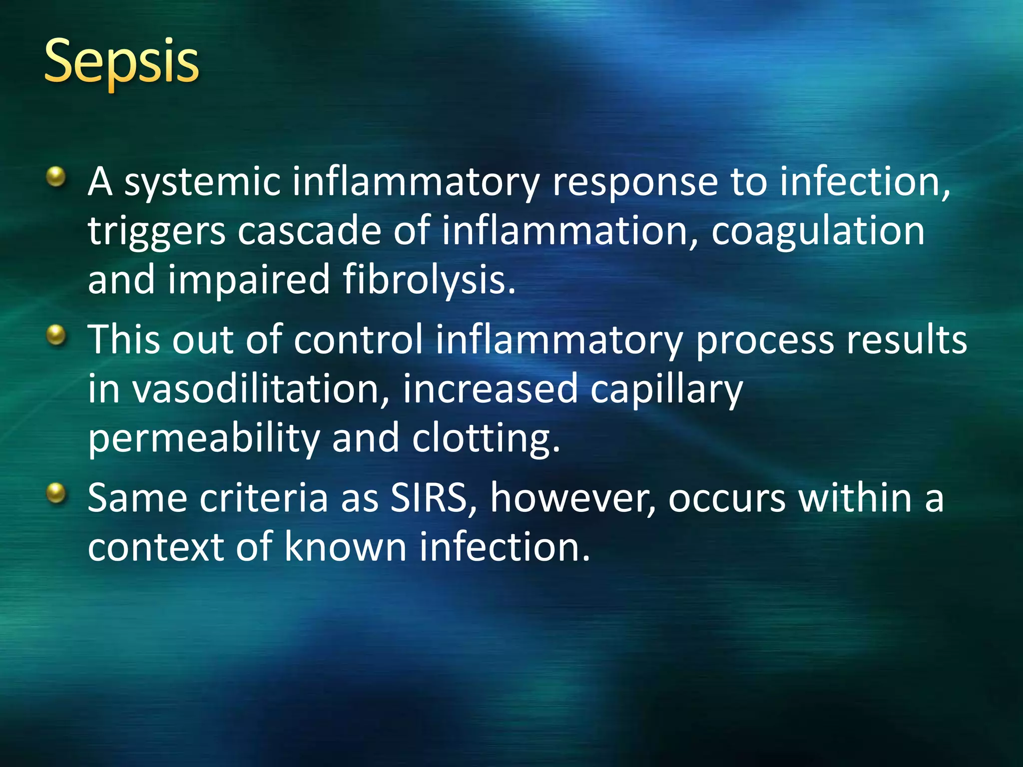 A systemic inflammatory response to infection,
triggers cascade of inflammation, coagulation
and impaired fibrolysis.
This out of control inflammatory process results
in vasodilitation, increased capillary
permeability and clotting.
Same criteria as SIRS, however, occurs within a
context of known infection.
 