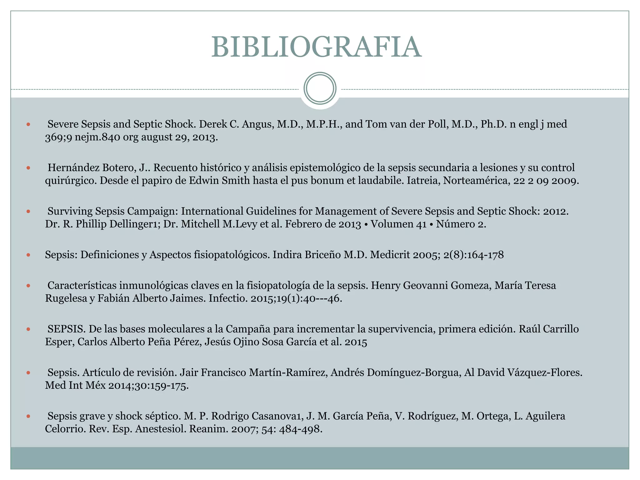 BIBLIOGRAFIA
 Severe Sepsis and Septic Shock. Derek C. Angus, M.D., M.P.H., and Tom van der Poll, M.D., Ph.D. n engl j med
369;9 nejm.840 org august 29, 2013.
 Hernández Botero, J.. Recuento histórico y análisis epistemológico de la sepsis secundaria a lesiones y su control
quirúrgico. Desde el papiro de Edwin Smith hasta el pus bonum et laudabile. Iatreia, Norteamérica, 22 2 09 2009.
 Surviving Sepsis Campaign: International Guidelines for Management of Severe Sepsis and Septic Shock: 2012.
Dr. R. Phillip Dellinger1; Dr. Mitchell M.Levy et al. Febrero de 2013 • Volumen 41 • Número 2.
 Sepsis: Definiciones y Aspectos fisiopatológicos. Indira Briceño M.D. Medicrit 2005; 2(8):164-178
 Características inmunológicas claves en la fisiopatología de la sepsis. Henry Geovanni Gomeza, María Teresa
Rugelesa y Fabián Alberto Jaimes. Infectio. 2015;19(1):40---46.
 SEPSIS. De las bases moleculares a la Campaña para incrementar la supervivencia, primera edición. Raúl Carrillo
Esper, Carlos Alberto Peña Pérez, Jesús Ojino Sosa García et al. 2015
 Sepsis. Artículo de revisión. Jair Francisco Martín-Ramírez, Andrés Domínguez-Borgua, Al David Vázquez-Flores.
Med Int Méx 2014;30:159-175.
 Sepsis grave y shock séptico. M. P. Rodrigo Casanova1, J. M. García Peña, V. Rodríguez, M. Ortega, L. Aguilera
Celorrio. Rev. Esp. Anestesiol. Reanim. 2007; 54: 484-498.
 