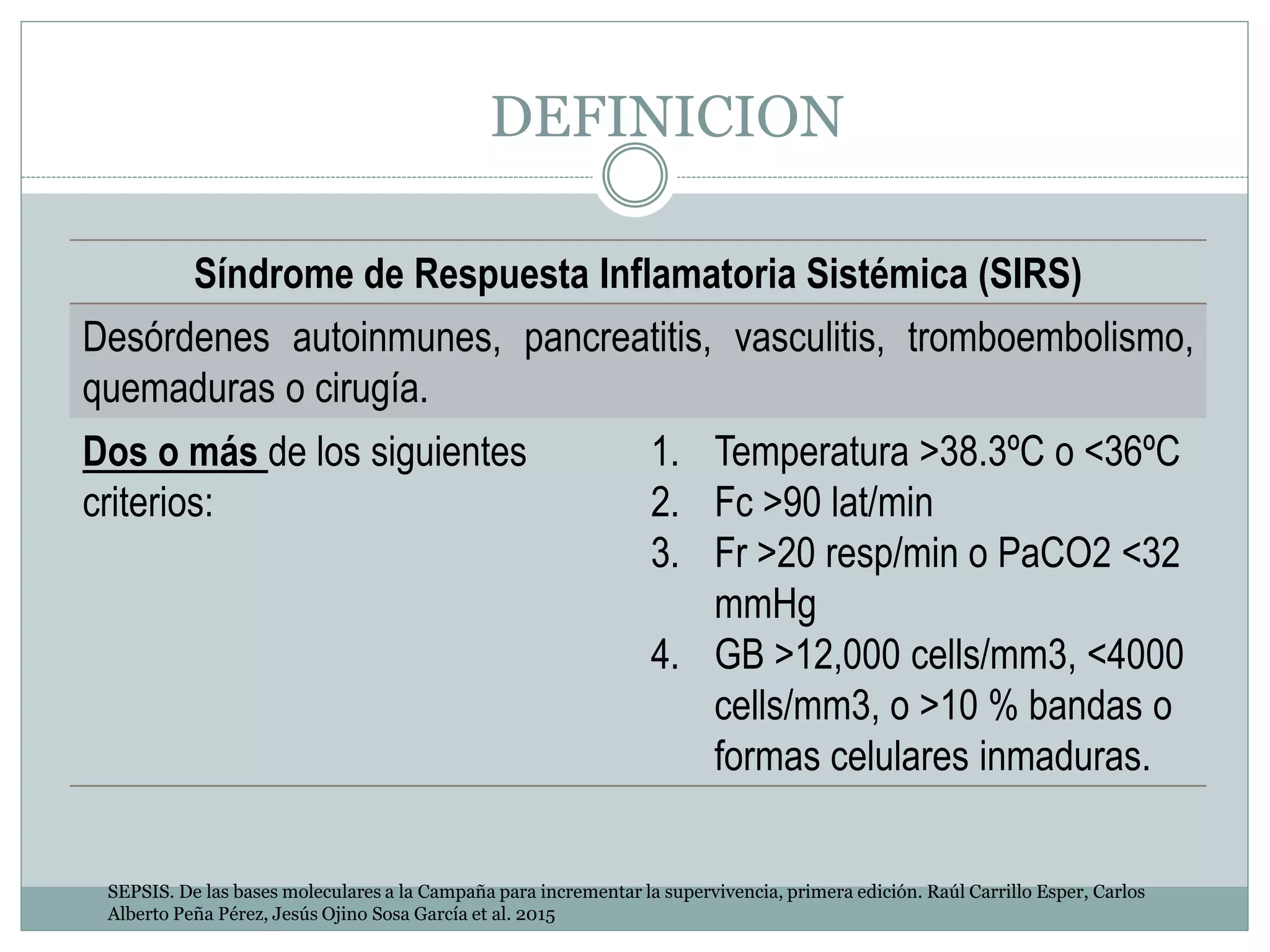 DEFINICION
Síndrome de Respuesta Inflamatoria Sistémica (SIRS)
Desórdenes autoinmunes, pancreatitis, vasculitis, tromboembolismo,
quemaduras o cirugía.
Dos o más de los siguientes
criterios:
1. Temperatura >38.3ºC o <36ºC
2. Fc >90 lat/min
3. Fr >20 resp/min o PaCO2 <32
mmHg
4. GB >12,000 cells/mm3, <4000
cells/mm3, o >10 % bandas o
formas celulares inmaduras.
SEPSIS. De las bases moleculares a la Campaña para incrementar la supervivencia, primera edición. Raúl Carrillo Esper, Carlos
Alberto Peña Pérez, Jesús Ojino Sosa García et al. 2015
 