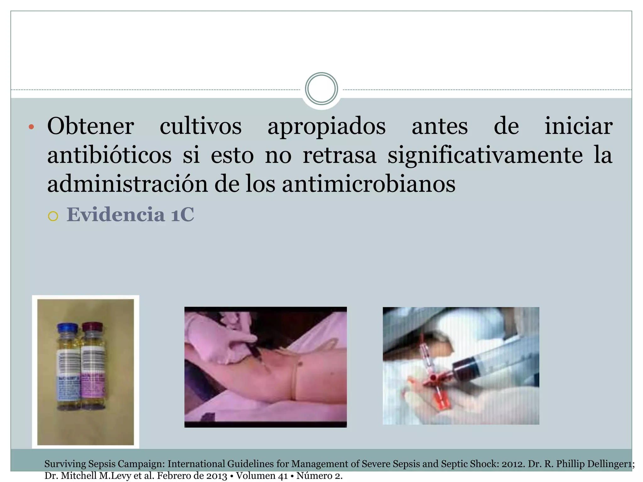• Obtener cultivos apropiados antes de iniciar
antibióticos si esto no retrasa significativamente la
administración de los antimicrobianos
 Evidencia 1C
Surviving Sepsis Campaign: International Guidelines for Management of Severe Sepsis and Septic Shock: 2012. Dr. R. Phillip Dellinger1;
Dr. Mitchell M.Levy et al. Febrero de 2013 • Volumen 41 • Número 2.
 