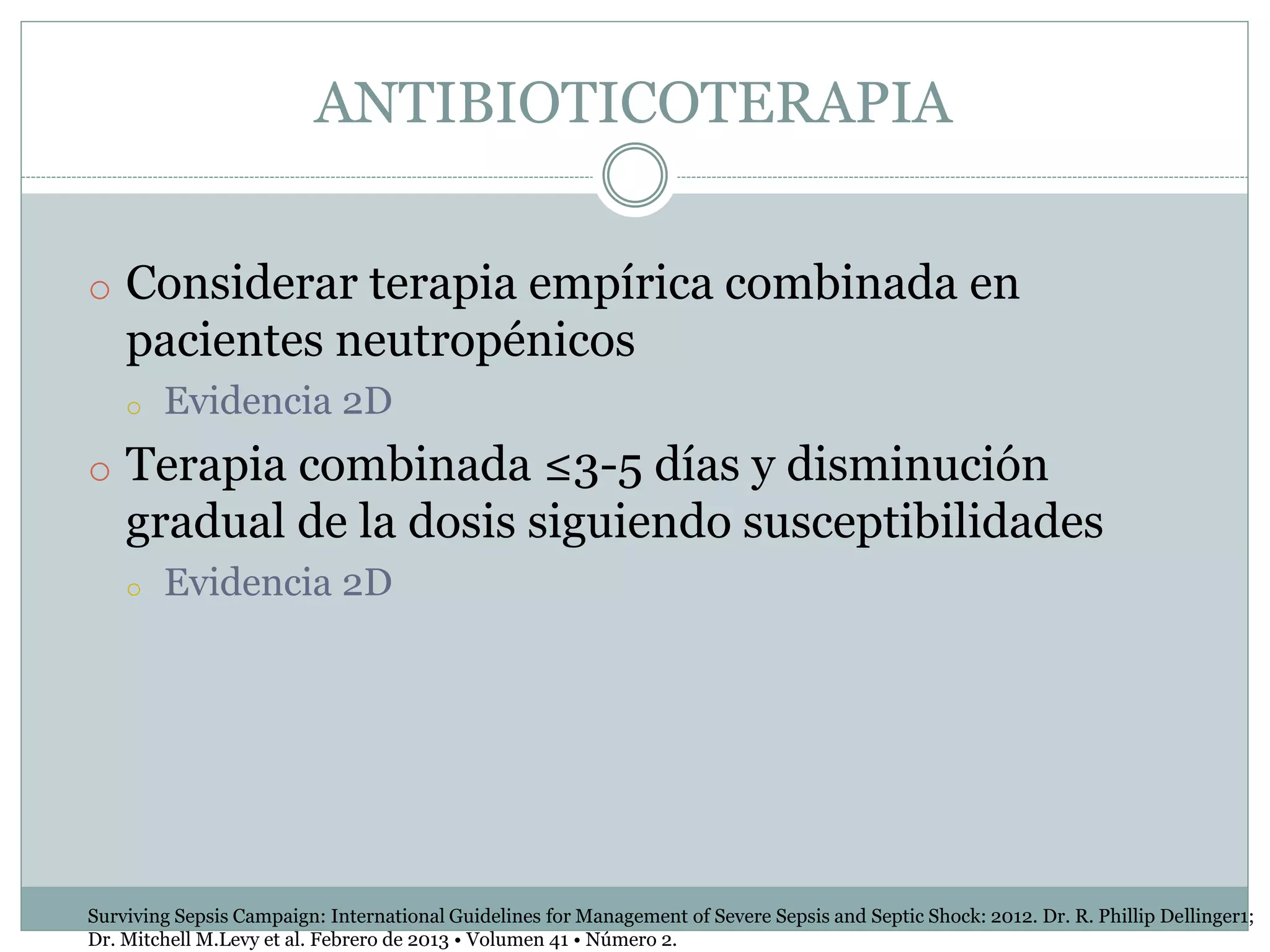 ANTIBIOTICOTERAPIA
o Considerar terapia empírica combinada en
pacientes neutropénicos
o Evidencia 2D
o Terapia combinada ≤3-5 días y disminución
gradual de la dosis siguiendo susceptibilidades
o Evidencia 2D
Surviving Sepsis Campaign: International Guidelines for Management of Severe Sepsis and Septic Shock: 2012. Dr. R. Phillip Dellinger1;
Dr. Mitchell M.Levy et al. Febrero de 2013 • Volumen 41 • Número 2.
 