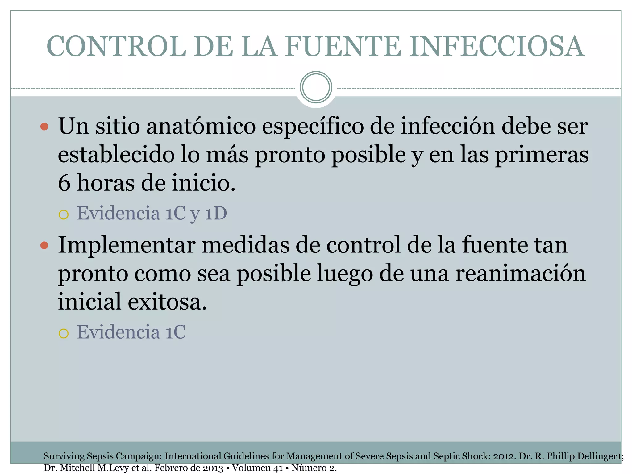 CONTROL DE LA FUENTE INFECCIOSA
 Un sitio anatómico específico de infección debe ser
establecido lo más pronto posible y en las primeras
6 horas de inicio.
 Evidencia 1C y 1D
 Implementar medidas de control de la fuente tan
pronto como sea posible luego de una reanimación
inicial exitosa.
 Evidencia 1C
Surviving Sepsis Campaign: International Guidelines for Management of Severe Sepsis and Septic Shock: 2012. Dr. R. Phillip Dellinger1;
Dr. Mitchell M.Levy et al. Febrero de 2013 • Volumen 41 • Número 2.
 