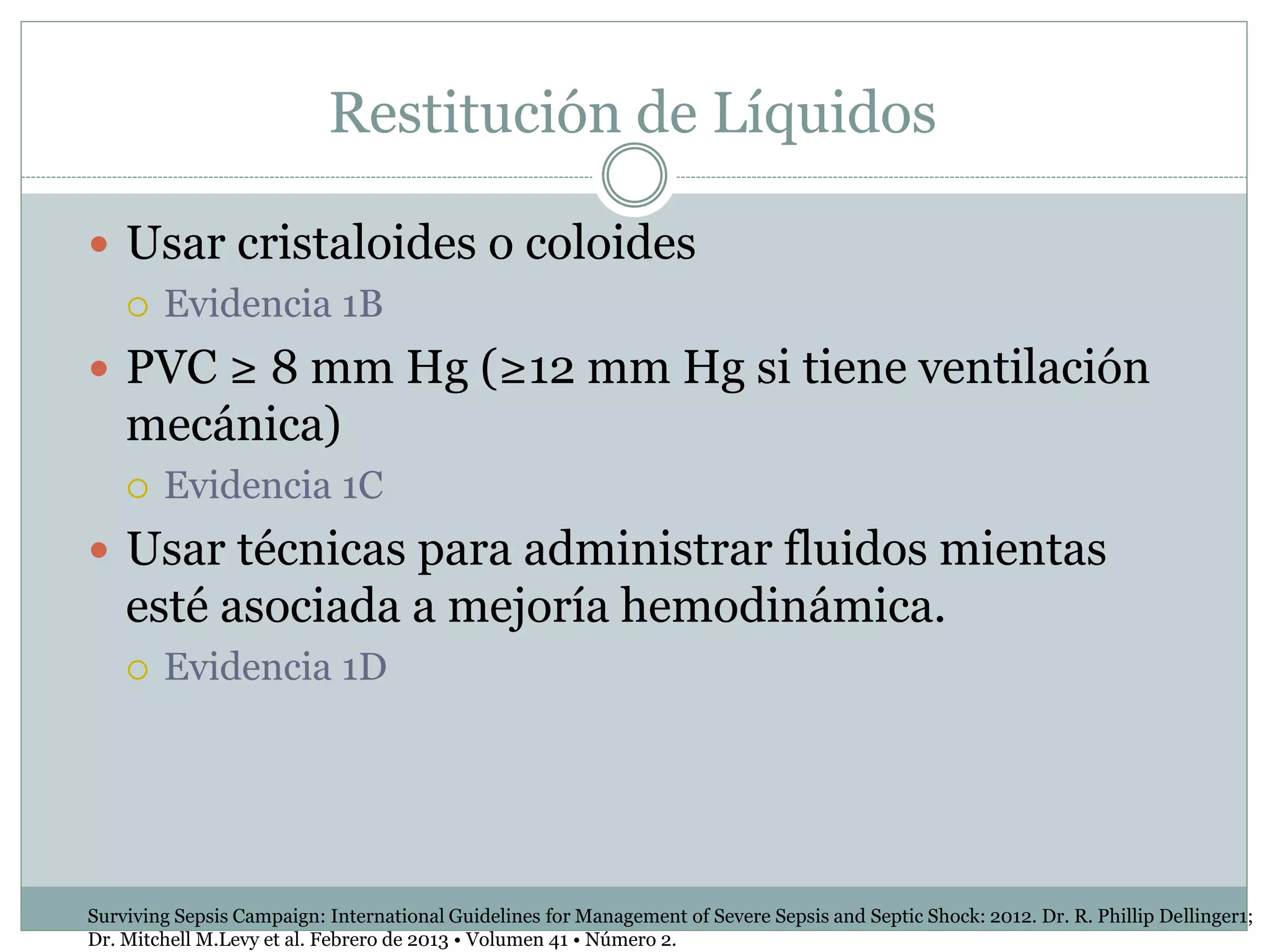 Restitución de Líquidos
 Usar cristaloides o coloides
 Evidencia 1B
 PVC ≥ 8 mm Hg (≥12 mm Hg si tiene ventilación
mecánica)
 Evidencia 1C
 Usar técnicas para administrar fluidos mientas
esté asociada a mejoría hemodinámica.
 Evidencia 1D
Surviving Sepsis Campaign: International Guidelines for Management of Severe Sepsis and Septic Shock: 2012. Dr. R. Phillip Dellinger1;
Dr. Mitchell M.Levy et al. Febrero de 2013 • Volumen 41 • Número 2.
 