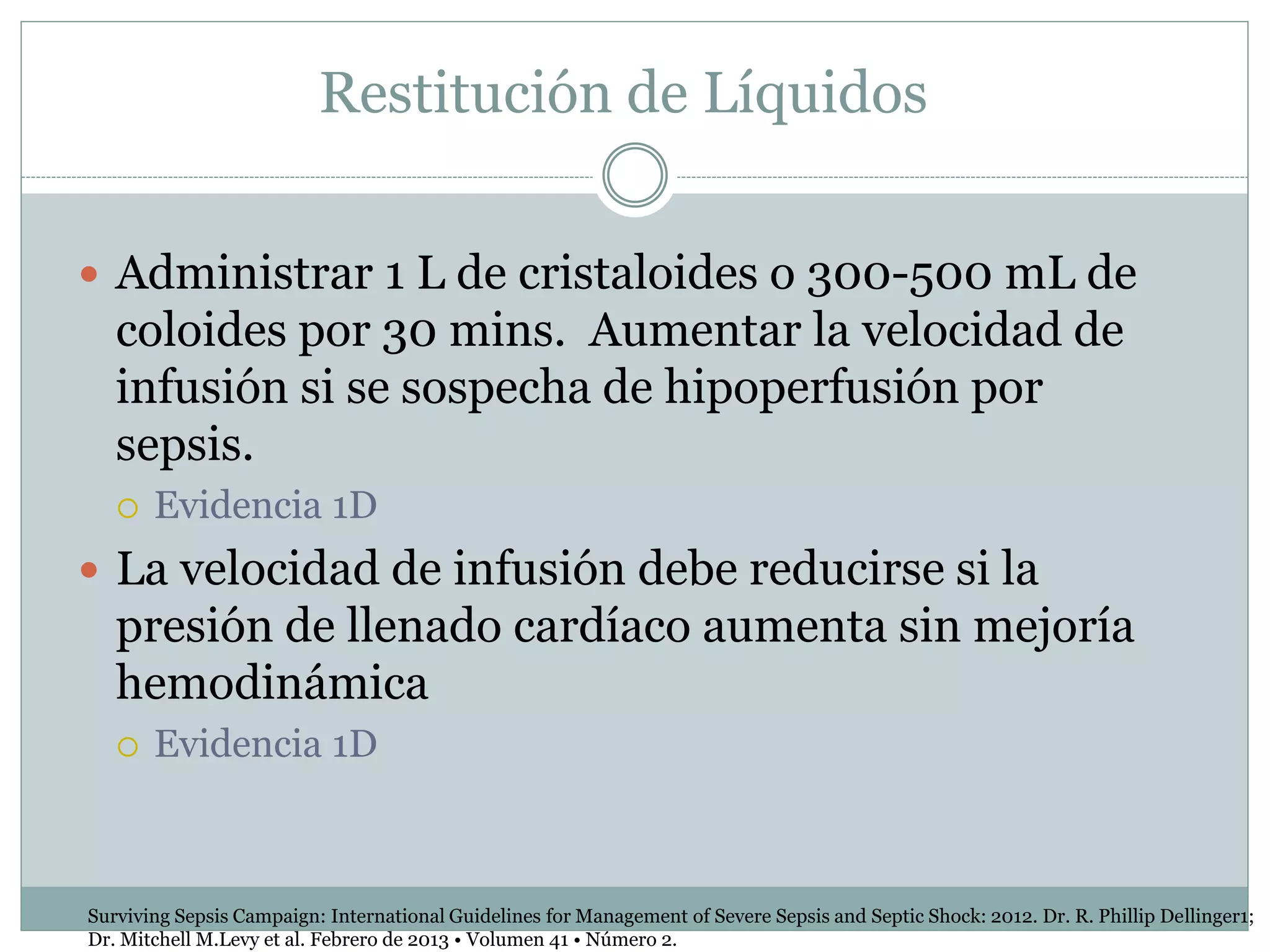 Restitución de Líquidos
 Administrar 1 L de cristaloides o 300-500 mL de
coloides por 30 mins. Aumentar la velocidad de
infusión si se sospecha de hipoperfusión por
sepsis.
 Evidencia 1D
 La velocidad de infusión debe reducirse si la
presión de llenado cardíaco aumenta sin mejoría
hemodinámica
 Evidencia 1D
Surviving Sepsis Campaign: International Guidelines for Management of Severe Sepsis and Septic Shock: 2012. Dr. R. Phillip Dellinger1;
Dr. Mitchell M.Levy et al. Febrero de 2013 • Volumen 41 • Número 2.
 