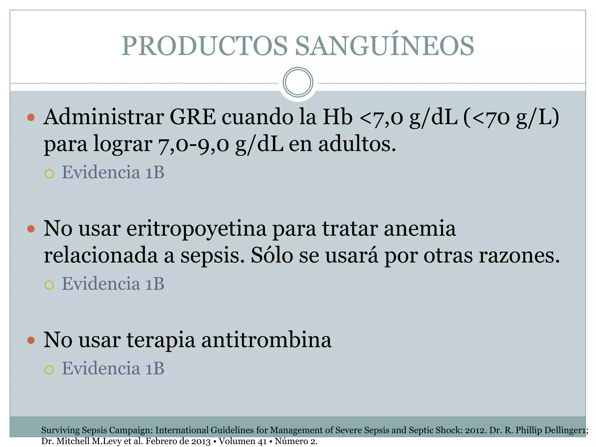 PRODUCTOS SANGUÍNEOS
 Administrar GRE cuando la Hb <7,0 g/dL (<70 g/L)
para lograr 7,0-9,0 g/dL en adultos.
 Evidencia 1B
 No usar eritropoyetina para tratar anemia
relacionada a sepsis. Sólo se usará por otras razones.
 Evidencia 1B
 No usar terapia antitrombina
 Evidencia 1B
Surviving Sepsis Campaign: International Guidelines for Management of Severe Sepsis and Septic Shock: 2012. Dr. R. Phillip Dellinger1;
Dr. Mitchell M.Levy et al. Febrero de 2013 • Volumen 41 • Número 2.
 